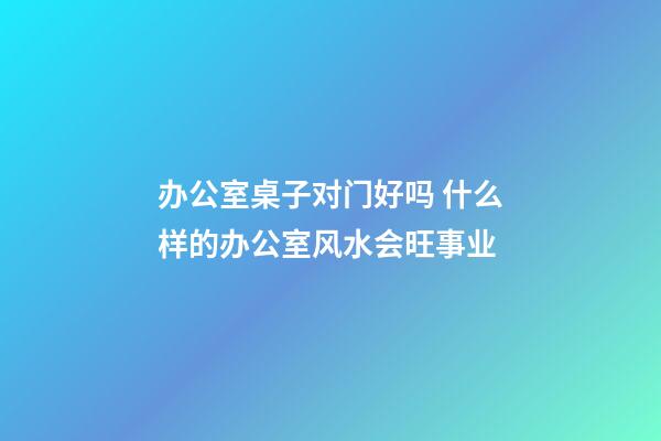 办公室桌子对门好吗 什么样的办公室风水会旺事业